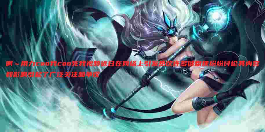 啊~用力cao我cao死我视频近日在网络上引发热议许多键盘侠纷纷讨论其内容和影响引起了广泛关注和争议