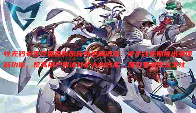 性无码专区性盈盈影院新鲜进展消息：该平台近期推出多项新功能，提高用户尝试并扩大内容库，吸引更多观众关注