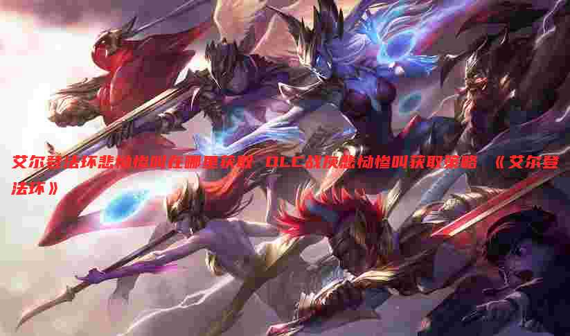 艾尔登法环悲恸惨叫在哪里获取 DLC战灰悲恸惨叫获取策略 《艾尔登法环》