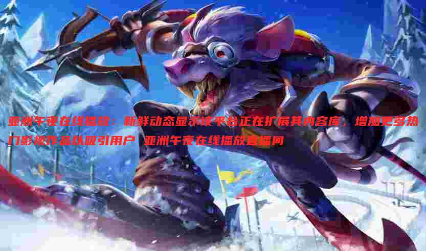 亚洲午夜在线播放：新鲜动态显示该平台正在扩展其内容库，增加更多热门影视作品以吸引用户 亚洲午夜在线播放直播间