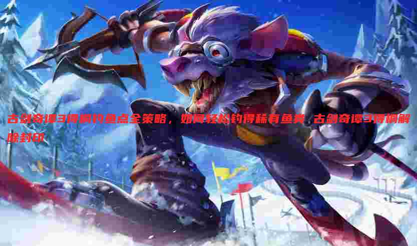 古剑奇谭3得桐钓鱼点全策略,如何轻松钓得稀有鱼类 古剑奇谭3得桐解除封印