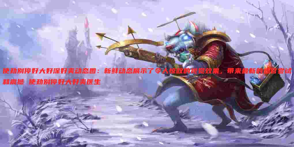 使劲别停好大好深好爽动态图:新鲜动态展示了令人惊叹的视觉效果,带来最新的感官尝试和震撼 使劲别停好大好爽医生
