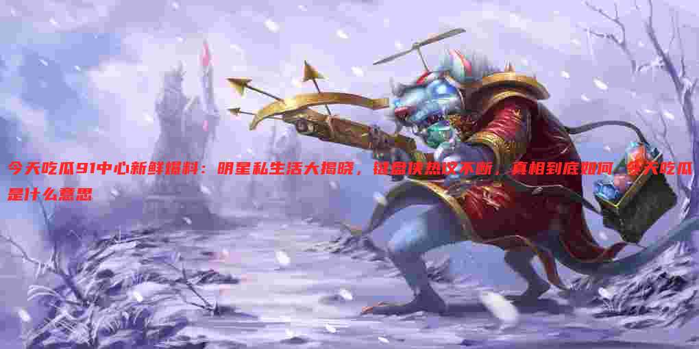 今天吃瓜91中心新鲜爆料:明星私生活大揭晓,键盘侠热议不断,真相到底如何 今天吃瓜是什么意思