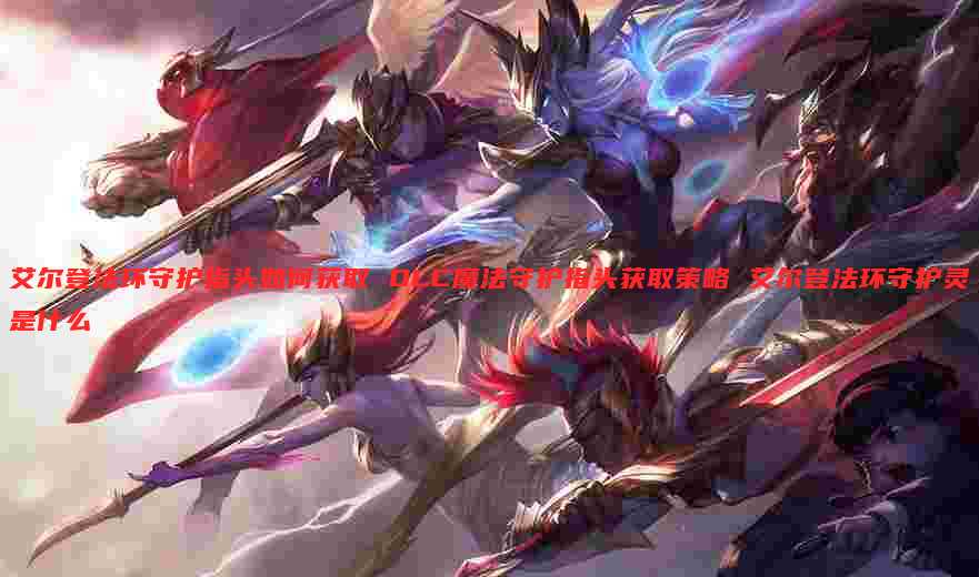 艾尔登法环守护指头如何获取 DLC魔法守护指头获取策略 艾尔登法环守护灵是什么