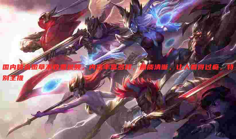 国内精品嫩草不收费视频,内容丰富多样,画质清晰,让人看得过瘾,特别主推