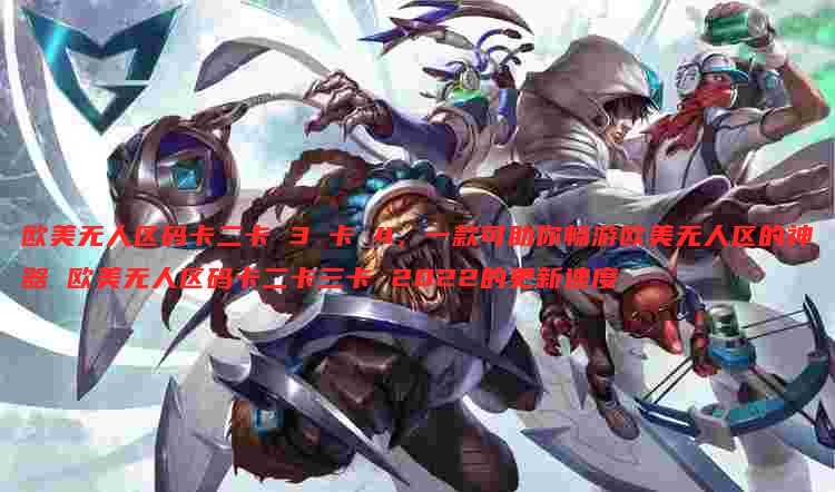 欧美无人区码卡二卡 3 卡 4，一款可助你畅游欧美无人区的神器 欧美无人区码卡二卡三卡 2022的更新速度
