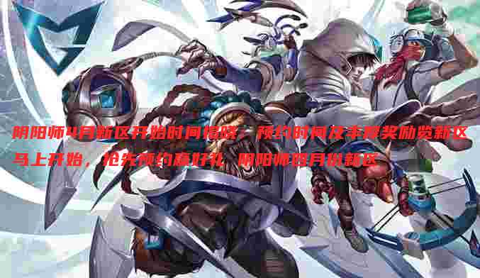 阴阳师4月新区开始时间揭晓:预约时间及丰厚奖励览新区马上开始,抢先预约赢好礼 阴阳师四月份新区