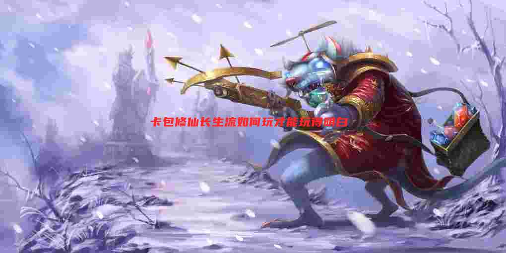 卡包修仙长生流如何玩才能玩得明白