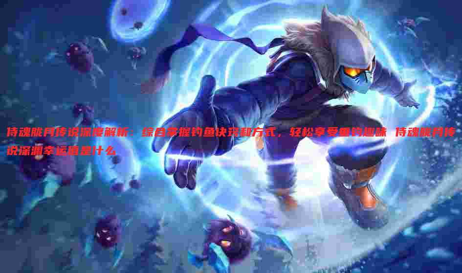 侍魂胧月传说深度解析:综合掌握钓鱼诀窍和方式,轻松享受垂钓趣味 侍魂胧月传说深渊幸运值是什么