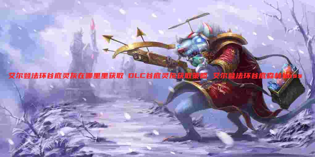 艾尔登法环谷底灵灰在哪里里获取 DLC谷底灵灰获取策略 艾尔登法环谷底森林boss