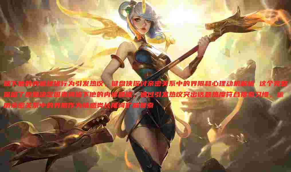 拔下他的内裤揉搓行为引发热议,键盘侠探讨亲密关系中的界限和心理动机解析 这个完整保留了原始决定因素词拔下他的内裤揉搓,通过引发热议突出话题热度符合搜索习惯,运用亲密关系中的界限作为情感类长尾词扩展搜索