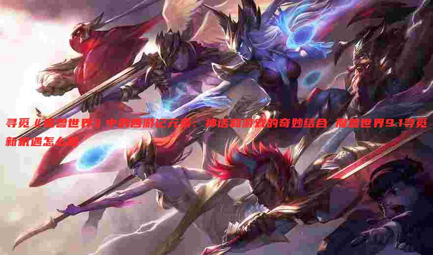 寻觅《魔兽世界》中的西游记元素:神话和游戏的奇妙结合 魔兽世界9.1寻觅新机遇怎么做