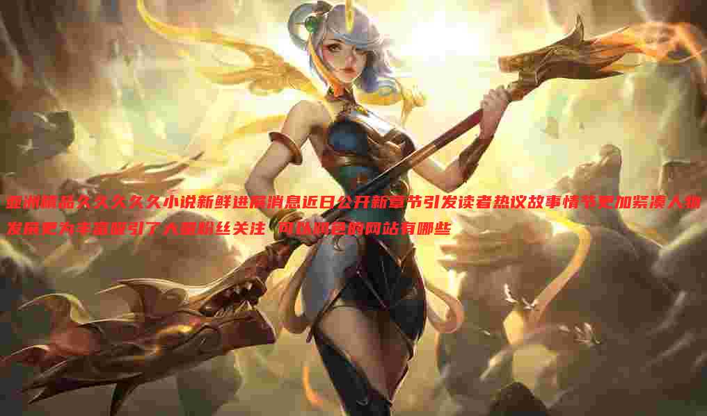 亚洲精品久久久久久小说新鲜进展消息近日公开新章节引发读者热议故事情节更加紧凑人物发展更为丰富吸引了大量粉丝关注 可以润色的网站有哪些