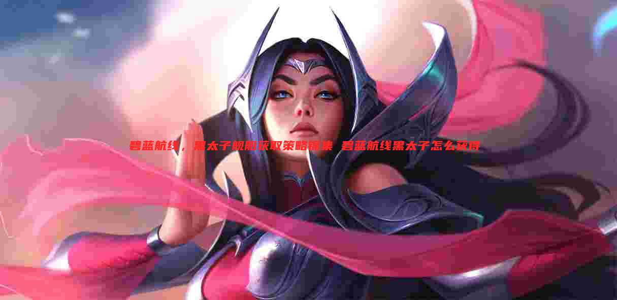 碧蓝航线,黑太子舰船获取策略锦集 碧蓝航线黑太子怎么获得
