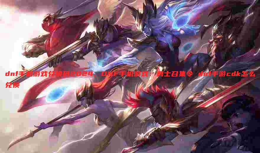 dnf手机游戏兑换码2024,DNF手机游戏:勇士召集令 dnf手游cdk怎么兑换