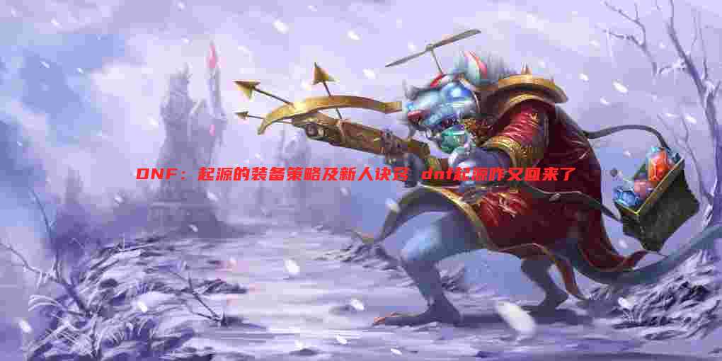 DNF:起源的装备策略及新人诀窍 dnf起源咋又回来了
