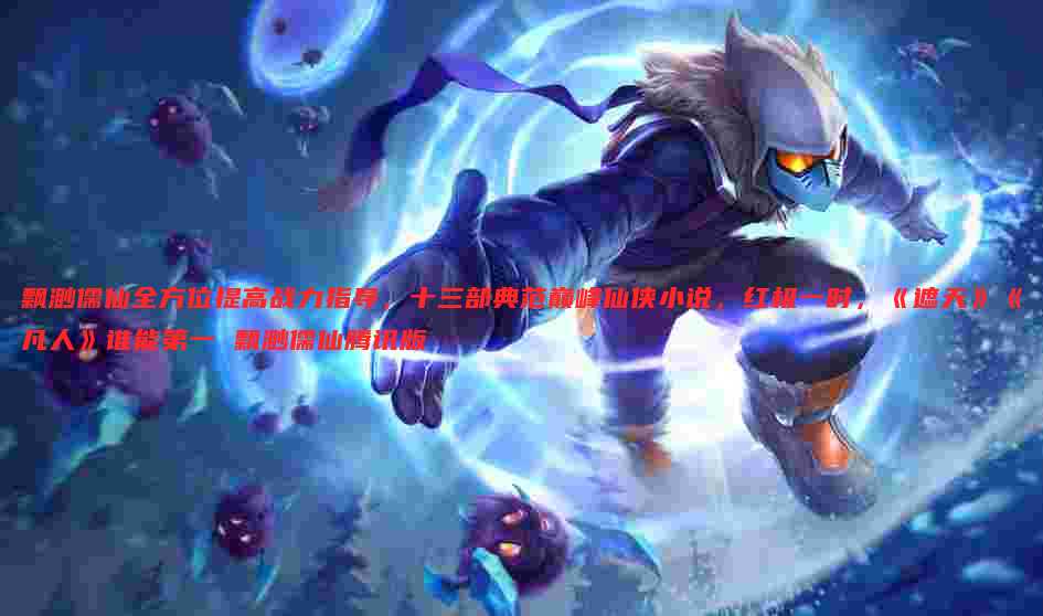 飘渺儒仙全方位提高战力指导,十三部典范巅峰仙侠小说,红极一时,《遮天》《凡人》谁能第一 飘渺儒仙腾讯版