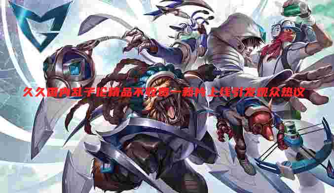 久久国内乱子伦精品不收费一新片上线引发观众热议