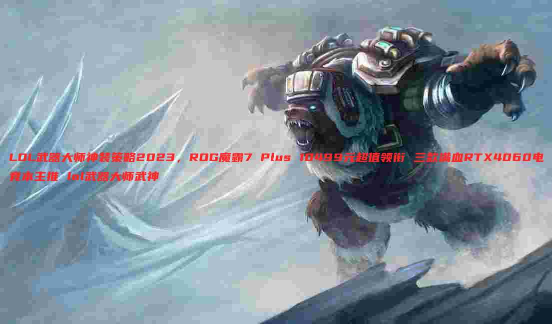 LOL武器大师神装策略2023,ROG魔霸7 Plus 10499元超值领衔 三款满血RTX4060电竞本主推 lol武器大师武神
