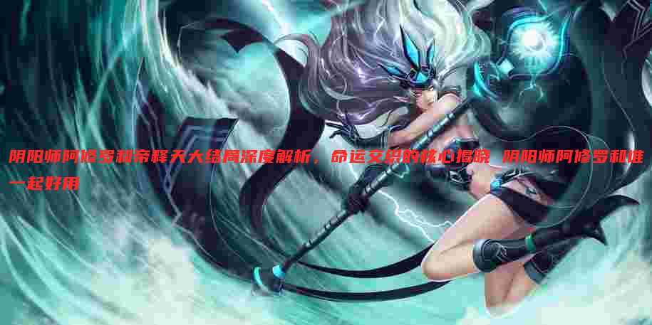 阴阳师阿修罗和帝释天大结局深度解析，命运交织的核心揭晓 阴阳师阿修罗和谁一起好用
