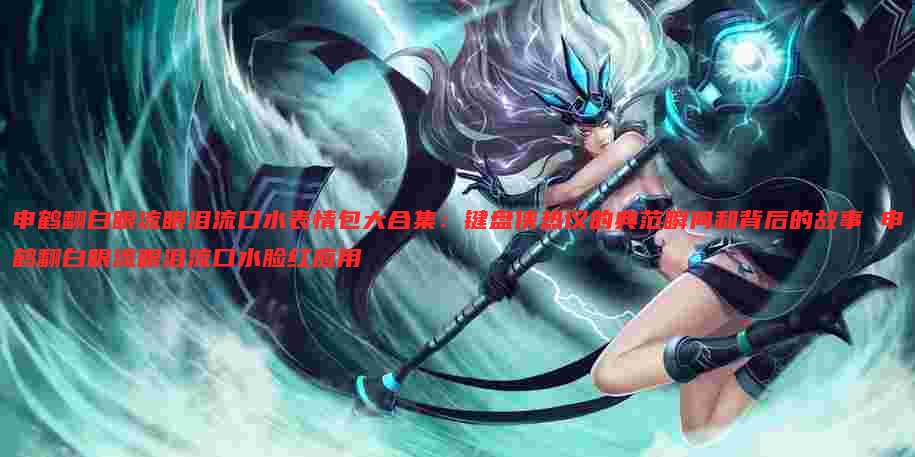 申鹤翻白眼流眼泪流口水表情包大合集:键盘侠热议的典范瞬间和背后的故事 申鹤翻白眼流眼泪流口水脸红应用