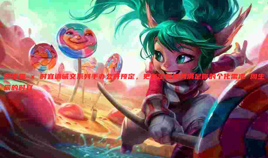 周生辰 x 时宜训诫文系列手办公开预定,更有定制服务满足你的个化需求 周生辰的时宜