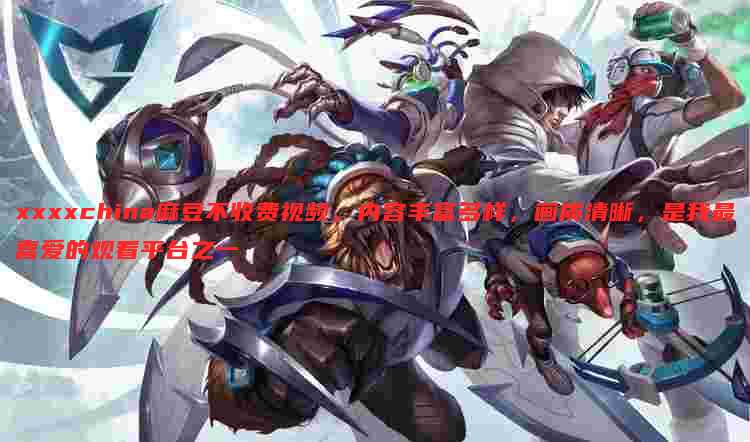 xxxxchina麻豆不收费视频,内容丰富多样,画质清晰,是我最喜爱的观看平台之一