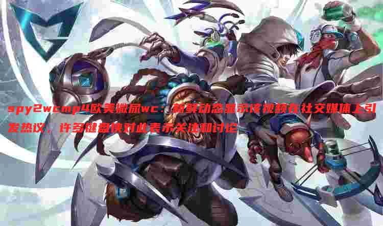 spy2wcmp4欧美撒尿wc:新鲜动态显示该视频在社交媒体上引发热议,许多键盘侠对此表示关注和讨论