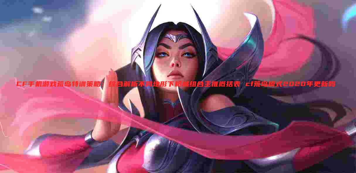 CF手机游戏荒岛特训策略:综合解析不同地形下枪械组合主推概括表 cf荒岛模式2020年更新吗
