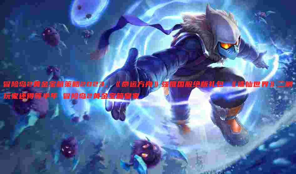 冒险岛2黄金宝箱策略2023,《命运方舟》强推国服绝版礼包 《诛仙世界》二测玩家还得等半年 冒险岛2黄金宝箱皇家