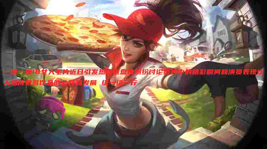 一级一级18女人毛片近日引发热议键盘侠纷纷讨论影片中的精彩瞬间和演员表现让人期待更多作品的公开和发展 级一级一斤