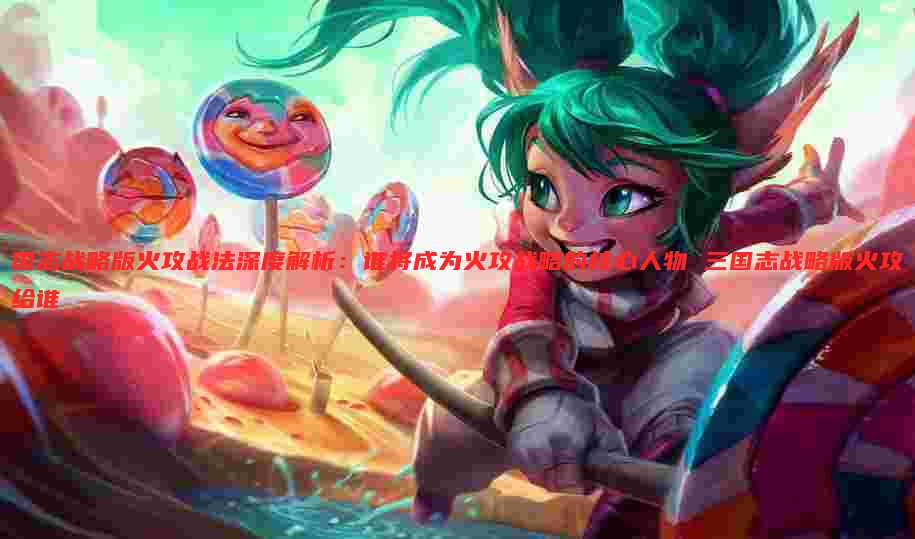 国志战略版火攻战法深度解析：谁将成为火攻战略的核心人物 三国志战略版火攻给谁