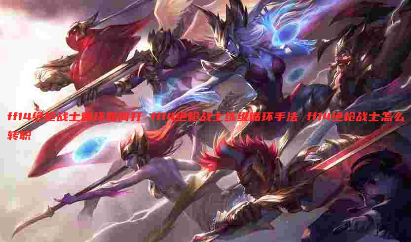 ff14绝枪战士循环如何打 ff14绝枪战士练级循环手法 ff14绝枪战士怎么转职