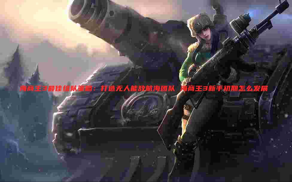 海商王3最佳组队策略:打造无人能敌航海团队 海商王3新手初期怎么发展