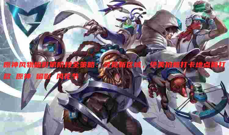 原神风物留影第阶段全策略：寻觅新区域，绝美拍照打卡地点网打尽 原神 留影 风花节